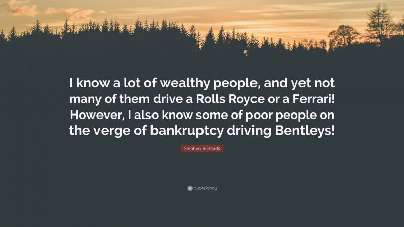 Stephen Richards Quote: “I know a lot of wealthy people, and yet not many of them drive a Rolls Royce or a Ferrari! However, I also know some of poor people on the verge of bankruptcy driving Bentleys!”