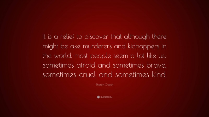 Sharon Creech Quote: “It is a relief to discover that although there might be axe murderers and kidnappers in the world, most people seem a lot like us: sometimes afraid and sometimes brave, sometimes cruel and sometimes kind.”