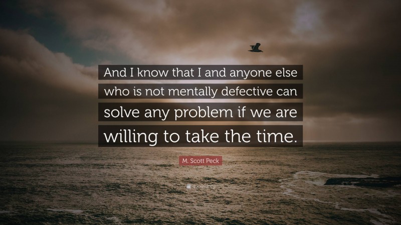 M. Scott Peck Quote: “And I know that I and anyone else who is not mentally defective can solve any problem if we are willing to take the time.”