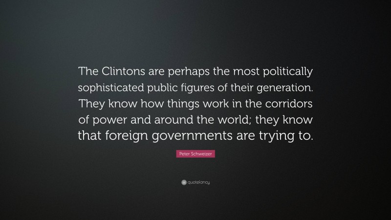 Peter Schweizer Quote: “The Clintons are perhaps the most politically sophisticated public figures of their generation. They know how things work in the corridors of power and around the world; they know that foreign governments are trying to.”