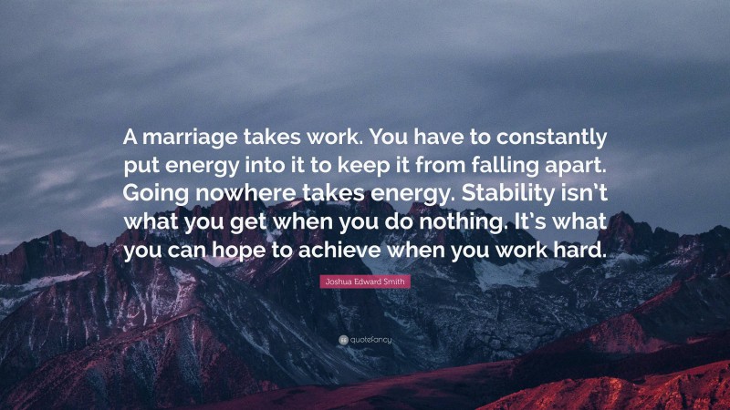 Joshua Edward Smith Quote: “A marriage takes work. You have to constantly put energy into it to keep it from falling apart. Going nowhere takes energy. Stability isn’t what you get when you do nothing. It’s what you can hope to achieve when you work hard.”