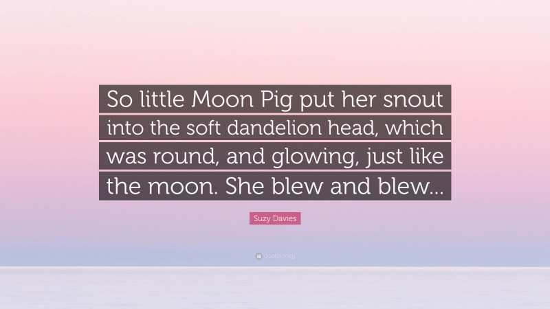 Suzy Davies Quote: “So little Moon Pig put her snout into the soft dandelion head, which was round, and glowing, just like the moon. She blew and blew...”