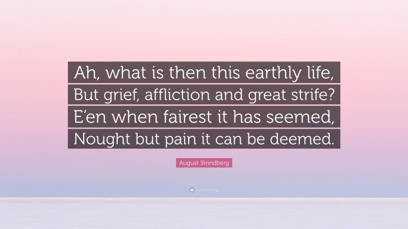 August Strindberg Quote: “Ah, what is then this earthly life, But grief, affliction and great strife? E’en when fairest it has seemed, Nought but pain it can be deemed.”