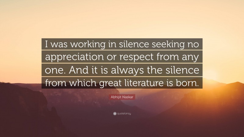 Abhijit Naskar Quote: “I was working in silence seeking no appreciation or respect from any one. And it is always the silence from which great literature is born.”