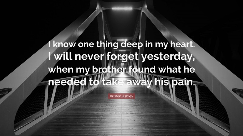 Kristen Ashley Quote: “I know one thing deep in my heart. I will never forget yesterday, when my brother found what he needed to take away his pain.”