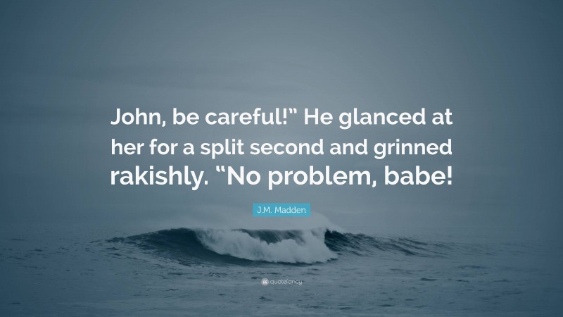 J.M. Madden Quote: “John, be careful!” He glanced at her for a split second and grinned rakishly. “No problem, babe!”