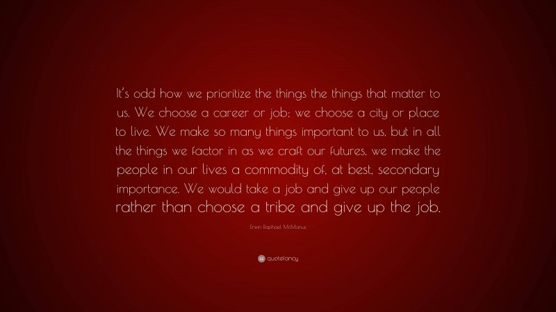 Erwin Raphael McManus Quote: “It’s odd how we prioritize the things the things that matter to us. We choose a career or job; we choose a city or place to live. We make so many things important to us, but in all the things we factor in as we craft our futures, we make the people in our lives a commodity of, at best, secondary importance. We would take a job and give up our people rather than choose a tribe and give up the job.”