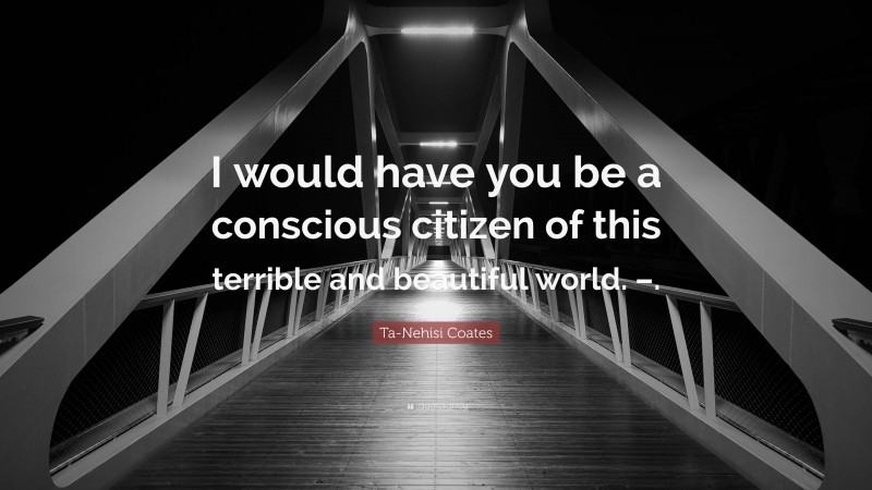 Ta-Nehisi Coates Quote: “I would have you be a conscious citizen of this terrible and beautiful world. –.”
