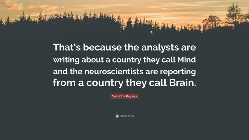 Susanna Kaysen Quote: “That’s because the analysts are writing about a country they call Mind and the neuroscientists are reporting from a country they call Brain.”