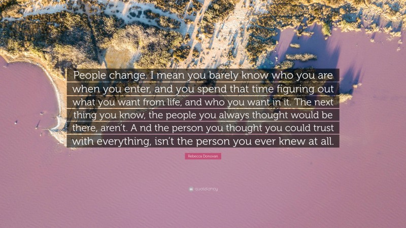 Rebecca Donovan Quote: “People change. I mean you barely know who you are when you enter, and you spend that time figuring out what you want from life, and who you want in it. The next thing you know, the people you always thought would be there, aren’t. A nd the person you thought you could trust with everything, isn’t the person you ever knew at all.”