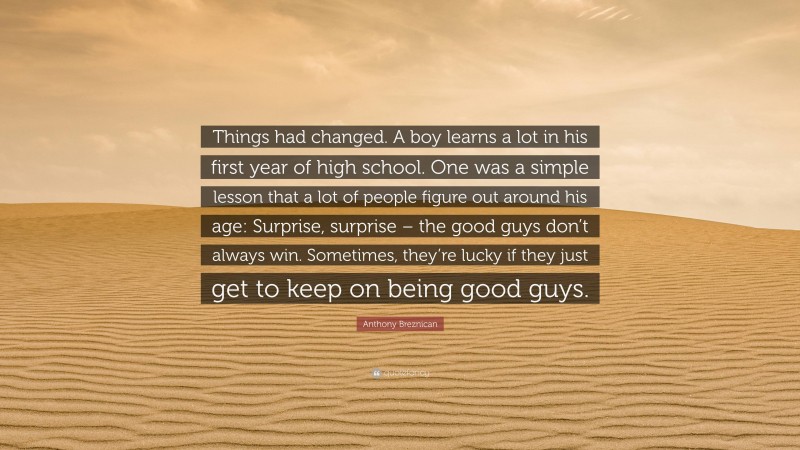 Anthony Breznican Quote: “Things had changed. A boy learns a lot in his first year of high school. One was a simple lesson that a lot of people figure out around his age: Surprise, surprise – the good guys don’t always win. Sometimes, they’re lucky if they just get to keep on being good guys.”