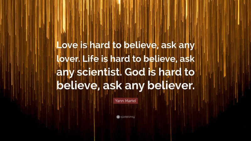 Yann Martel Quote: “Love is hard to believe, ask any lover. Life is hard to believe, ask any scientist. God is hard to believe, ask any believer.”