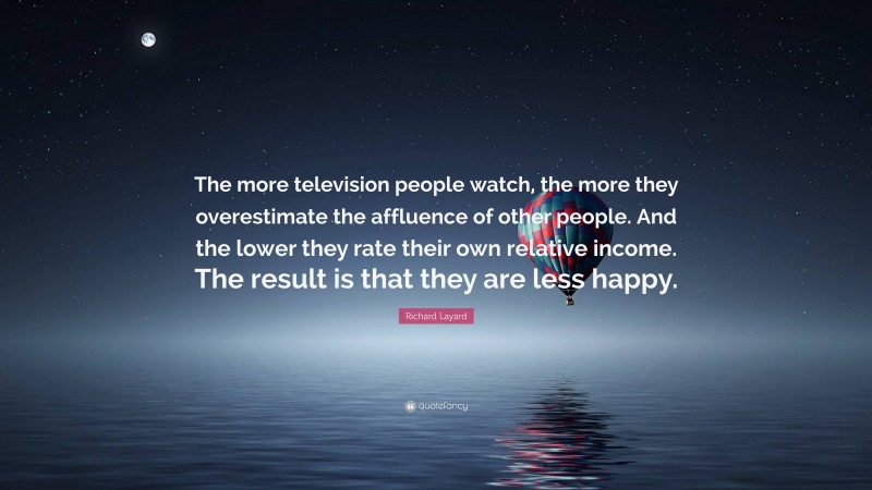 Richard Layard Quote: “The more television people watch, the more they overestimate the affluence of other people. And the lower they rate their own relative income. The result is that they are less happy.”