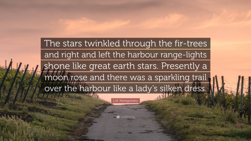 L.M. Montgomery Quote: “The stars twinkled through the fir-trees and right and left the harbour range-lights shone like great earth stars. Presently a moon rose and there was a sparkling trail over the harbour like a lady’s silken dress.”