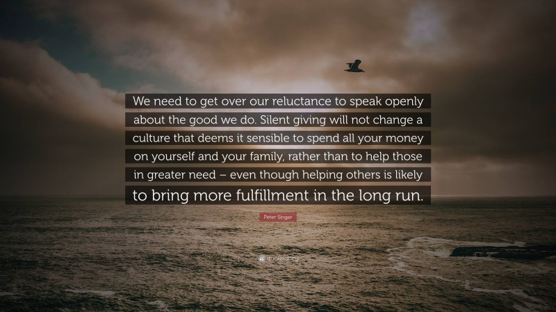 Peter Singer Quote: “We need to get over our reluctance to speak openly about the good we do. Silent giving will not change a culture that deems it sensible to spend all your money on yourself and your family, rather than to help those in greater need – even though helping others is likely to bring more fulfillment in the long run.”