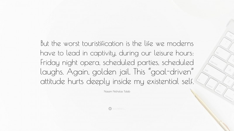 Nassim Nicholas Taleb Quote: “But the worst touristification is the life we moderns have to lead in captivity, during our leisure hours: Friday night opera, scheduled parties, scheduled laughs. Again, golden jail. This “goal-driven” attitude hurts deeply inside my existential self.”