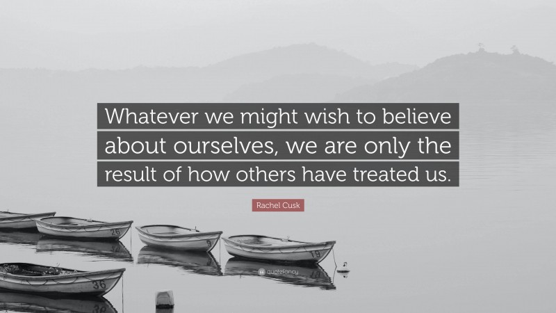 Rachel Cusk Quote: “Whatever we might wish to believe about ourselves, we are only the result of how others have treated us.”