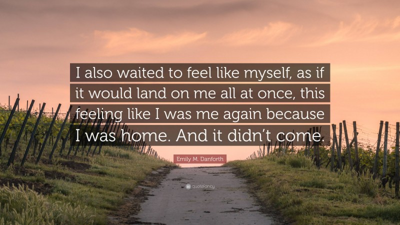 Emily M. Danforth Quote: “I also waited to feel like myself, as if it would land on me all at once, this feeling like I was me again because I was home. And it didn’t come.”