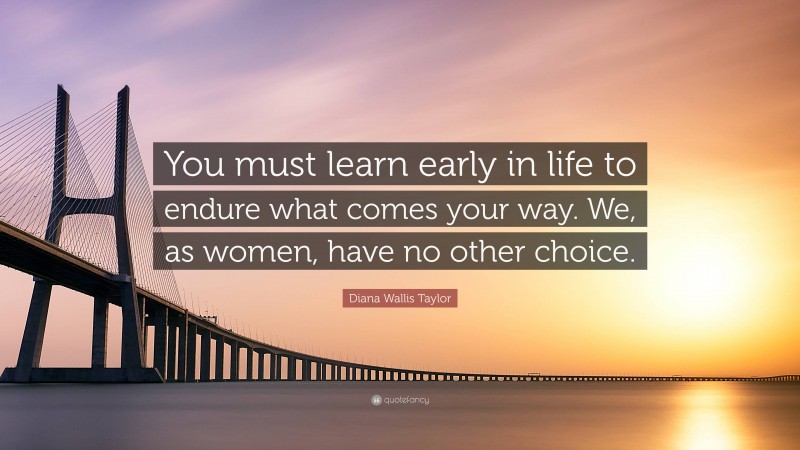 Diana Wallis Taylor Quote: “You must learn early in life to endure what comes your way. We, as women, have no other choice.”