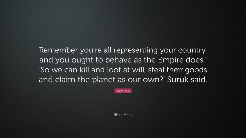 Toby Frost Quote: “Remember you’re all representing your country, and you ought to behave as the Empire does.’ ‘So we can kill and loot at will, steal their goods and claim the planet as our own?’ Suruk said.”