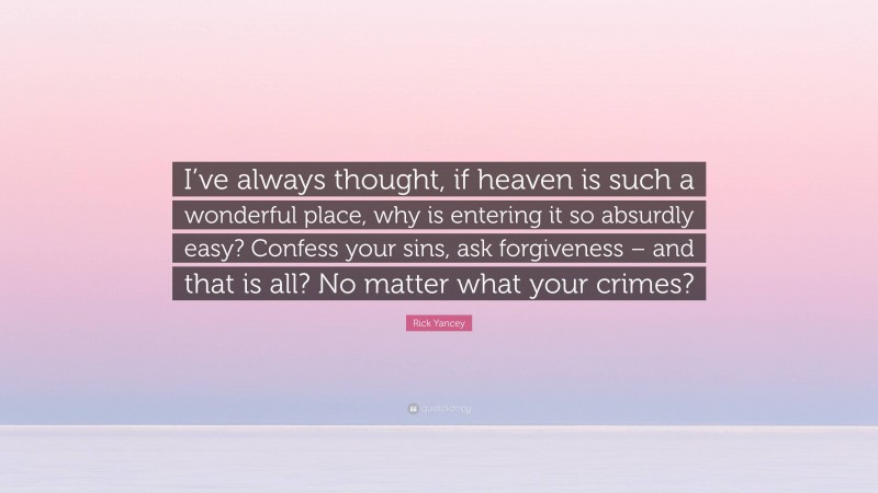 Rick Yancey Quote: “I’ve always thought, if heaven is such a wonderful place, why is entering it so absurdly easy? Confess your sins, ask forgiveness – and that is all? No matter what your crimes?”
