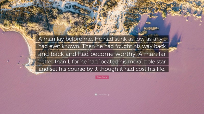 Glen Cook Quote: “A man lay before me. He had sunk as low as any I had ever known. Then he had fought his way back and back and had become worthy. A man far better than I, for he had located his moral pole star and set his course by it though it had cost his life.”