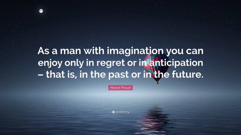 Marcel Proust Quote: “As a man with imagination you can enjoy only in regret or in anticipation – that is, in the past or in the future.”