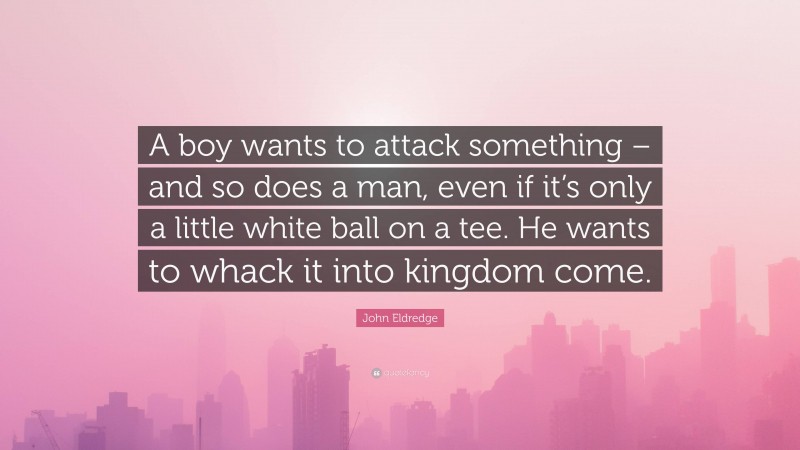 John Eldredge Quote: “A boy wants to attack something – and so does a man, even if it’s only a little white ball on a tee. He wants to whack it into kingdom come.”