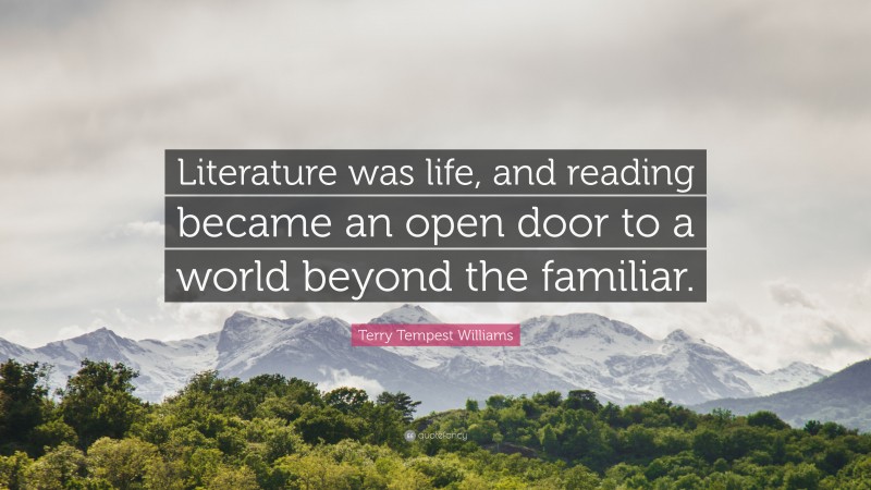 Terry Tempest Williams Quote: “Literature was life, and reading became an open door to a world beyond the familiar.”