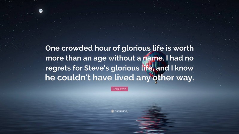 Terri Irwin Quote: “One crowded hour of glorious life is worth more than an age without a name. I had no regrets for Steve’s glorious life, and I know he couldn’t have lived any other way.”