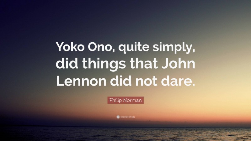 Philip Norman Quote: “Yoko Ono, quite simply, did things that John Lennon did not dare.”