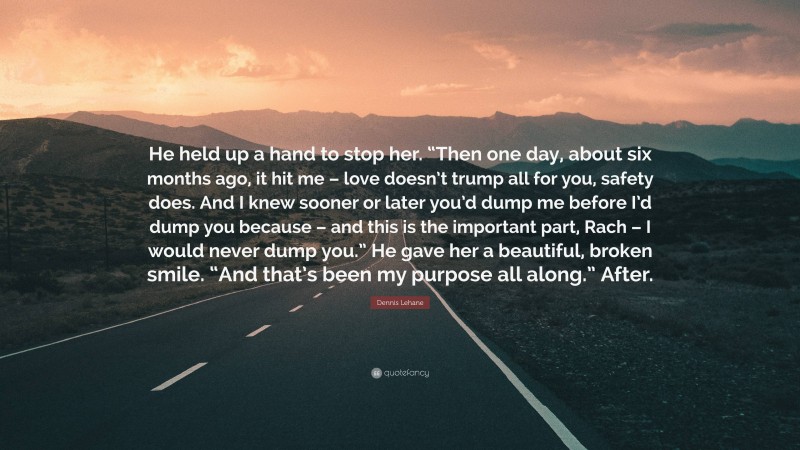 Dennis Lehane Quote: “He held up a hand to stop her. “Then one day, about six months ago, it hit me – love doesn’t trump all for you, safety does. And I knew sooner or later you’d dump me before I’d dump you because – and this is the important part, Rach – I would never dump you.” He gave her a beautiful, broken smile. “And that’s been my purpose all along.” After.”