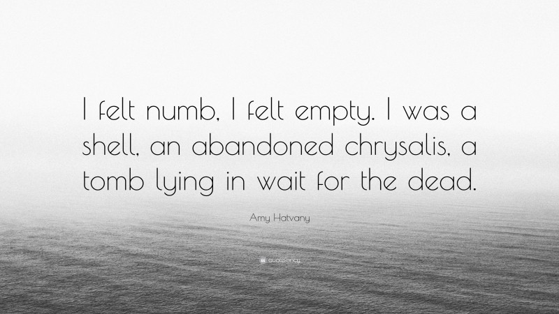 Amy Hatvany Quote: “I felt numb, I felt empty. I was a shell, an abandoned chrysalis, a tomb lying in wait for the dead.”