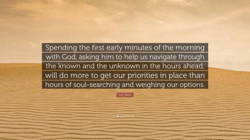 John Baker Quote: “Spending the first early minutes of the morning with God, asking him to help us navigate through the known and the unknown in the hours ahead, will do more to get our priorities in place than hours of soul-searching and weighing our options.”