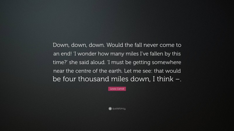 Lewis Carroll Quote: “Down, down, down. Would the fall never come to an end! ‘I wonder how many miles I’ve fallen by this time?’ she said aloud. ‘I must be getting somewhere near the centre of the earth. Let me see: that would be four thousand miles down, I think –.”