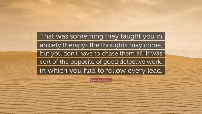 Maureen Johnson Quote: “That was something they taught you in anxiety therapy- the thoughts may come, but you don’t have to chase them all. It was sort of the opposite of good detective work, in which you had to follow every lead.”