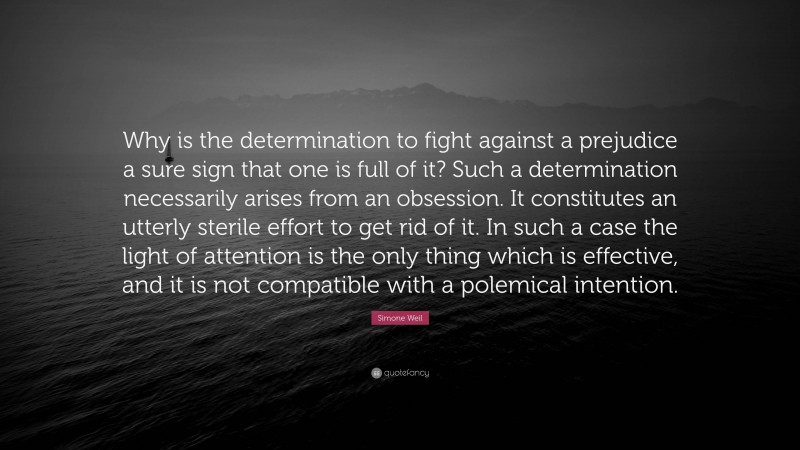 Simone Weil Quote: “Why is the determination to fight against a prejudice a sure sign that one is full of it? Such a determination necessarily arises from an obsession. It constitutes an utterly sterile effort to get rid of it. In such a case the light of attention is the only thing which is effective, and it is not compatible with a polemical intention.”