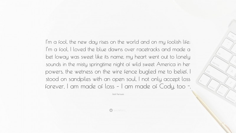 Jack Kerouac Quote: “I’m a fool, the new day rises on the world and on my foolish life: I’m a fool, I loved the blue dawns over racetracks and made a bet Ioway was sweet like its name, my heart went out to lonely sounds in the misty springtime night of wild sweet America in her powers, the wetness on the wire fence bugled me to belief, I stood on sandpiles with an open soul, I not only accept loss forever, I am made of loss – I am made of Cody, too -.”