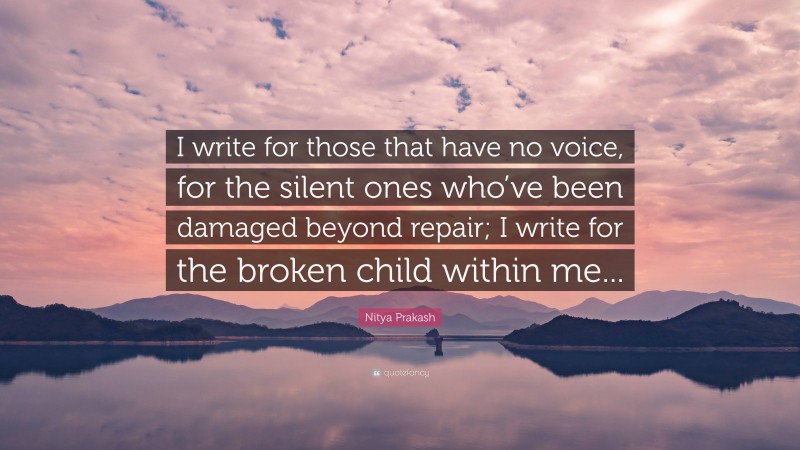 Nitya Prakash Quote: “I write for those that have no voice, for the silent ones who’ve been damaged beyond repair; I write for the broken child within me...”