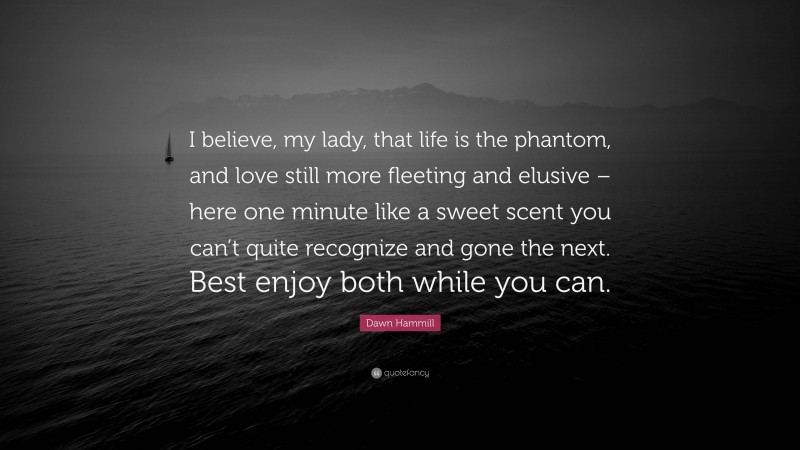 Dawn Hammill Quote: “I believe, my lady, that life is the phantom, and love still more fleeting and elusive – here one minute like a sweet scent you can’t quite recognize and gone the next. Best enjoy both while you can.”