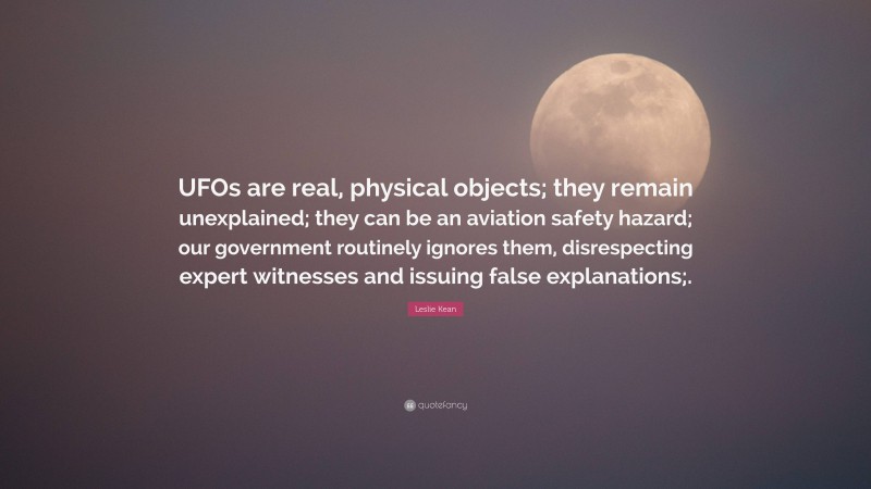 Leslie Kean Quote: “UFOs are real, physical objects; they remain unexplained; they can be an aviation safety hazard; our government routinely ignores them, disrespecting expert witnesses and issuing false explanations;.”