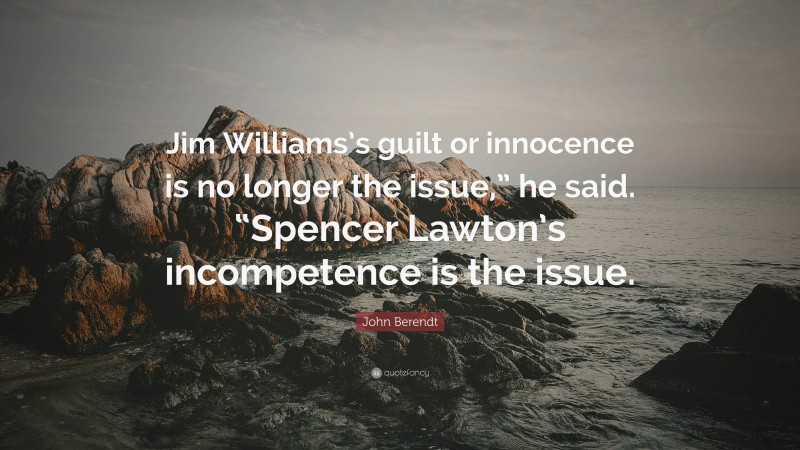 John Berendt Quote: “Jim Williams’s guilt or innocence is no longer the issue,” he said. “Spencer Lawton’s incompetence is the issue.”