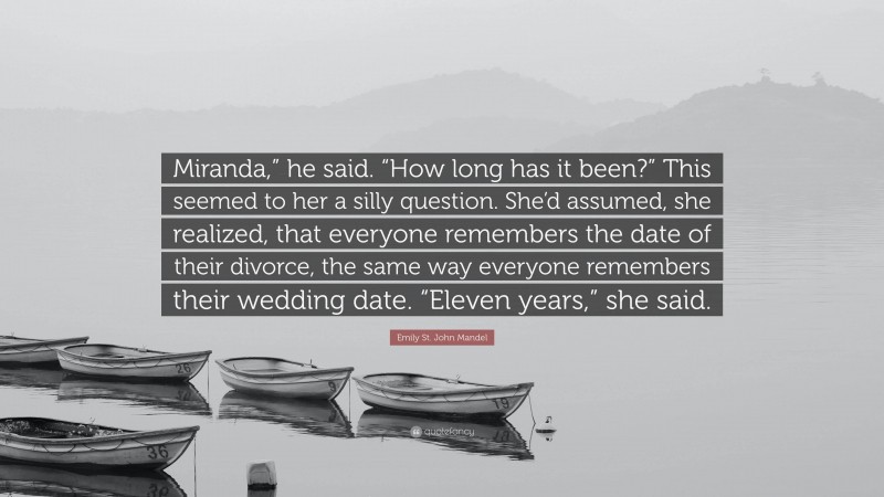Emily St. John Mandel Quote: “Miranda,” he said. “How long has it been?” This seemed to her a silly question. She’d assumed, she realized, that everyone remembers the date of their divorce, the same way everyone remembers their wedding date. “Eleven years,” she said.”