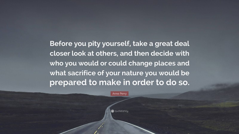 Anne Perry Quote: “Before you pity yourself, take a great deal closer look at others, and then decide with who you would or could change places and what sacrifice of your nature you would be prepared to make in order to do so.”