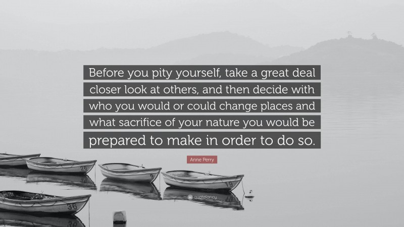 Anne Perry Quote: “Before you pity yourself, take a great deal closer look at others, and then decide with who you would or could change places and what sacrifice of your nature you would be prepared to make in order to do so.”