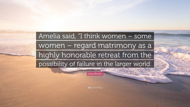 Amy Bloom Quote: “Amelia said, “I think women – some women – regard matrimony as a highly honorable retreat from the possibility of failure in the larger world.”