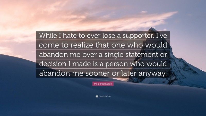 Mike Huckabee Quote: “While I hate to ever lose a supporter, I’ve come to realize that one who would abandon me over a single statement or decision I made is a person who would abandon me sooner or later anyway.”