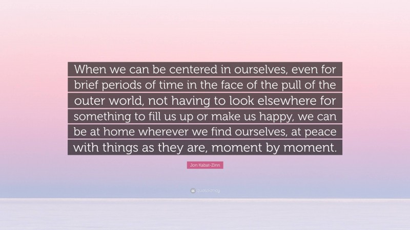 Jon Kabat-Zinn Quote: “When we can be centered in ourselves, even for brief periods of time in the face of the pull of the outer world, not having to look elsewhere for something to fill us up or make us happy, we can be at home wherever we find ourselves, at peace with things as they are, moment by moment.”