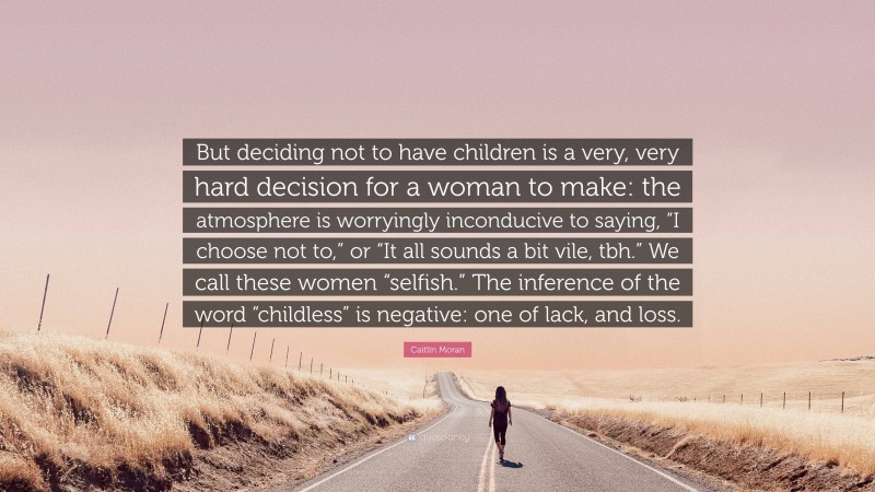 Caitlin Moran Quote: “But deciding not to have children is a very, very hard decision for a woman to make: the atmosphere is worryingly inconducive to saying, “I choose not to,” or “It all sounds a bit vile, tbh.” We call these women “selfish.” The inference of the word “childless” is negative: one of lack, and loss.”