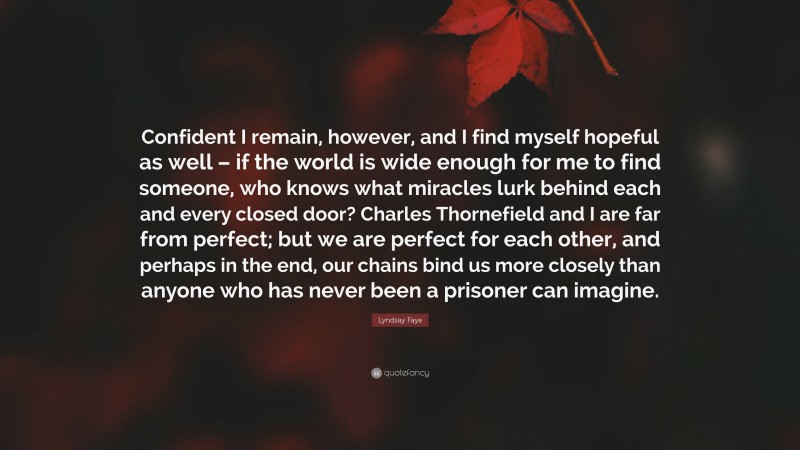 Lyndsay Faye Quote: “Confident I remain, however, and I find myself hopeful as well – if the world is wide enough for me to find someone, who knows what miracles lurk behind each and every closed door? Charles Thornefield and I are far from perfect; but we are perfect for each other, and perhaps in the end, our chains bind us more closely than anyone who has never been a prisoner can imagine.”